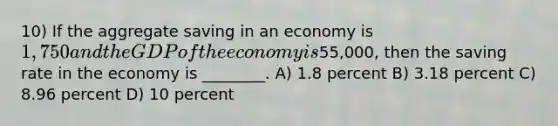 10) If the aggregate saving in an economy is 1,750 and the GDP of the economy is55,000, then the saving rate in the economy is ________. A) 1.8 percent B) 3.18 percent C) 8.96 percent D) 10 percent