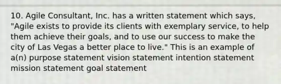 10. Agile Consultant, Inc. has a written statement which says, "Agile exists to provide its clients with exemplary service, to help them achieve their goals, and to use our success to make the city of Las Vegas a better place to live." This is an example of a(n) purpose statement vision statement intention statement mission statement goal statement