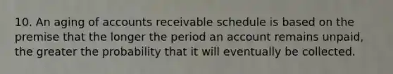 10. An aging of accounts receivable schedule is based on the premise that the longer the period an account remains unpaid, the greater the probability that it will eventually be collected.
