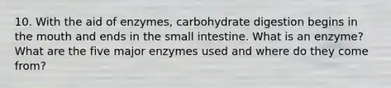 10. With the aid of enzymes, carbohydrate digestion begins in the mouth and ends in the small intestine. What is an enzyme? What are the five major enzymes used and where do they come from?