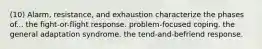 (10) Alarm, resistance, and exhaustion characterize the phases of... the fight-or-flight response. problem-focused coping. the general adaptation syndrome. the tend-and-befriend response.