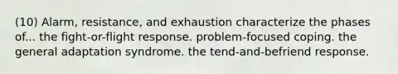 (10) Alarm, resistance, and exhaustion characterize the phases of... the fight-or-flight response. problem-focused coping. the general adaptation syndrome. the tend-and-befriend response.