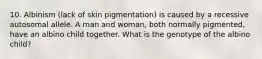 10. Albinism (lack of skin pigmentation) is caused by a recessive autosomal allele. A man and woman, both normally pigmented, have an albino child together. What is the genotype of the albino child?