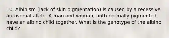 10. Albinism (lack of skin pigmentation) is caused by a recessive autosomal allele. A man and woman, both normally pigmented, have an albino child together. What is the genotype of the albino child?