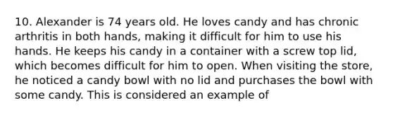 10. Alexander is 74 years old. He loves candy and has chronic arthritis in both hands, making it difficult for him to use his hands. He keeps his candy in a container with a screw top lid, which becomes difficult for him to open. When visiting the store, he noticed a candy bowl with no lid and purchases the bowl with some candy. This is considered an example of