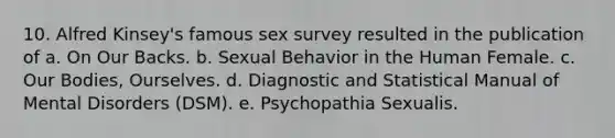 10. Alfred Kinsey's famous sex survey resulted in the publication of a. On Our Backs. b. Sexual Behavior in the Human Female. c. Our Bodies, Ourselves. d. Diagnostic and Statistical Manual of Mental Disorders (DSM). e. Psychopathia Sexualis.