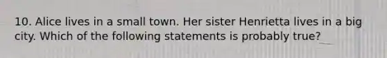 10. Alice lives in a small town. Her sister Henrietta lives in a big city. Which of the following statements is probably true?