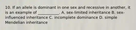 10. If an allele is dominant in one sex and recessive in another, it is an example of ___________. A. sex-limited inheritance B. sex-influenced inheritance C. incomplete dominance D. simple Mendelian inheritance