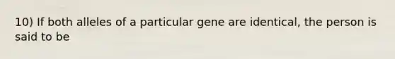 10) If both alleles of a particular gene are identical, the person is said to be