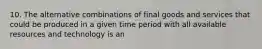 10. The alternative combinations of final goods and services that could be produced in a given time period with all available resources and technology is an