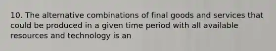 10. The alternative combinations of final goods and services that could be produced in a given time period with all available resources and technology is an