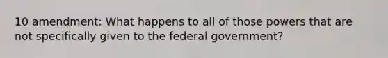 10 amendment: What happens to all of those powers that are not specifically given to the federal government?