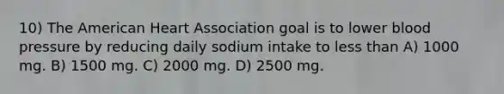 10) The American Heart Association goal is to lower blood pressure by reducing daily sodium intake to less than A) 1000 mg. B) 1500 mg. C) 2000 mg. D) 2500 mg.