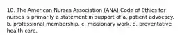 10. The American Nurses Association (ANA) Code of Ethics for nurses is primarily a statement in support of a. patient advocacy. b. professional membership. c. missionary work. d. preventative health care.