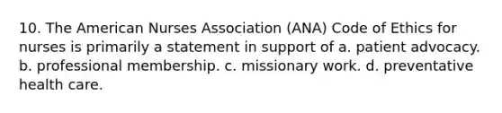 10. The American Nurses Association (ANA) Code of Ethics for nurses is primarily a statement in support of a. patient advocacy. b. professional membership. c. missionary work. d. preventative health care.