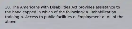 10. The Americans with Disabilities Act provides assistance to the handicapped in which of the following? a. Rehabilitation training b. Access to public facilities c. Employment d. All of the above