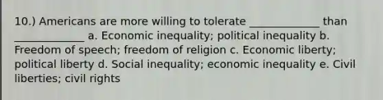 10.) Americans are more willing to tolerate _____________ than _____________ a. <a href='https://www.questionai.com/knowledge/kpw3i0m08V-economic-inequality' class='anchor-knowledge'>economic inequality</a>; political inequality b. Freedom of speech; freedom of religion c. Economic liberty; political liberty d. Social inequality; economic inequality e. Civil liberties; <a href='https://www.questionai.com/knowledge/kkdJLQddfe-civil-rights' class='anchor-knowledge'>civil rights</a>