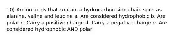 10) Amino acids that contain a hydrocarbon side chain such as alanine, valine and leucine a. Are considered hydrophobic b. Are polar c. Carry a positive charge d. Carry a negative charge e. Are considered hydrophobic AND polar