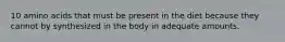 10 amino acids that must be present in the diet because they cannot by synthesized in the body in adequate amounts.