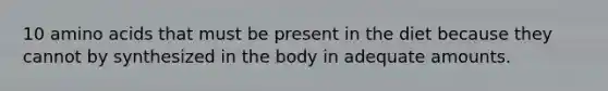 10 amino acids that must be present in the diet because they cannot by synthesized in the body in adequate amounts.