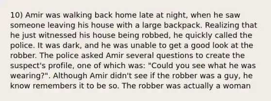 10) Amir was walking back home late at night, when he saw someone leaving his house with a large backpack. Realizing that he just witnessed his house being robbed, he quickly called the police. It was dark, and he was unable to get a good look at the robber. The police asked Amir several questions to create the suspect's profile, one of which was: "Could you see what he was wearing?". Although Amir didn't see if the robber was a guy, he know remembers it to be so. The robber was actually a woman