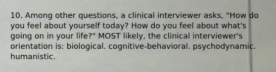 10. Among other questions, a clinical interviewer asks, "How do you feel about yourself today? How do you feel about what's going on in your life?" MOST likely, the clinical interviewer's orientation is: biological. cognitive-behavioral. psychodynamic. humanistic.