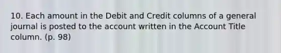 10. Each amount in the Debit and Credit columns of a general journal is posted to the account written in the Account Title column. (p. 98)