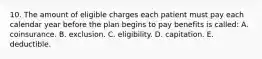 10. The amount of eligible charges each patient must pay each calendar year before the plan begins to pay benefits is called: A. coinsurance. B. exclusion. C. eligibility. D. capitation. E. deductible.