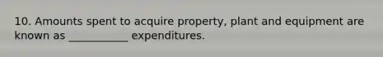 10. Amounts spent to acquire property, plant and equipment are known as ___________ expenditures.