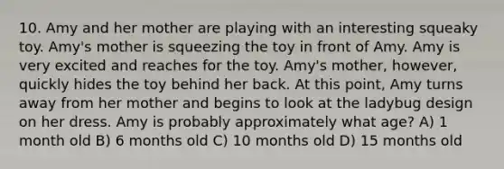 10. Amy and her mother are playing with an interesting squeaky toy. Amy's mother is squeezing the toy in front of Amy. Amy is very excited and reaches for the toy. Amy's mother, however, quickly hides the toy behind her back. At this point, Amy turns away from her mother and begins to look at the ladybug design on her dress. Amy is probably approximately what age? A) 1 month old B) 6 months old C) 10 months old D) 15 months old