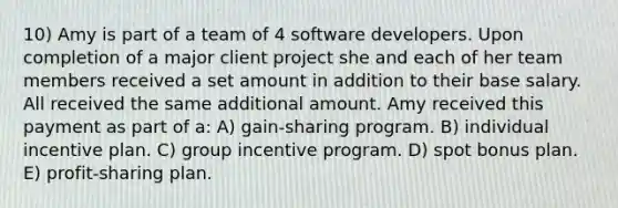 10) Amy is part of a team of 4 software developers. Upon completion of a major client project she and each of her team members received a set amount in addition to their base salary. All received the same additional amount. Amy received this payment as part of a: A) gain-sharing program. B) individual incentive plan. C) group incentive program. D) spot bonus plan. E) profit-sharing plan.