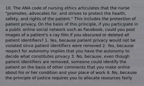 10. The ANA code of nursing ethics articulates that the nurse "promotes, advocates for, and strives to protect the health, safety, and rights of the patient." This includes the protection of patient privacy. On the basis of this principle, if you participate in a public online social network such as Facebook, could you post images of a patient's x-ray film if you obscured or deleted all patient identifiers? 1. Yes, because patient privacy would not be violated since patient identifiers were removed 2. Yes, because respect for autonomy implies that you have the autonomy to decide what constitutes privacy 3. No, because, even though patient identifiers are removed, someone could identify the patient on the basis of other comments that you make online about his or her condition and your place of work 4. No, because the principle of justice requires you to allocate resources fairly