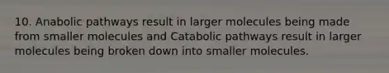 10. Anabolic pathways result in larger molecules being made from smaller molecules and Catabolic pathways result in larger molecules being broken down into smaller molecules.