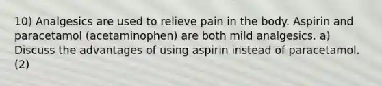 10) Analgesics are used to relieve pain in the body. Aspirin and paracetamol (acetaminophen) are both mild analgesics. a) Discuss the advantages of using aspirin instead of paracetamol. (2)