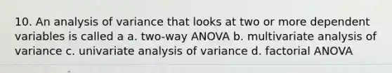 10. An analysis of variance that looks at two or more dependent variables is called a a. two-way ANOVA b. multivariate analysis of variance c. univariate analysis of variance d. factorial ANOVA