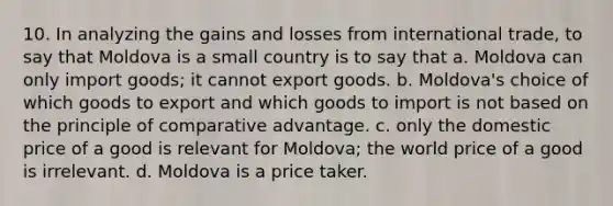 10. In analyzing the gains and losses from international trade, to say that Moldova is a small country is to say that a. Moldova can only import goods; it cannot export goods. b. Moldova's choice of which goods to export and which goods to import is not based on the principle of comparative advantage. c. only the domestic price of a good is relevant for Moldova; the world price of a good is irrelevant. d. Moldova is a price taker.