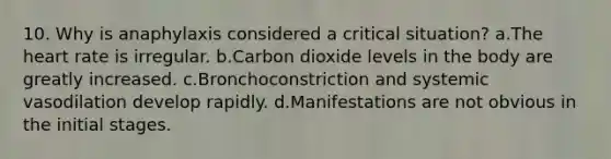 10. Why is anaphylaxis considered a critical situation? a.The heart rate is irregular. b.Carbon dioxide levels in the body are greatly increased. c.Bronchoconstriction and systemic vasodilation develop rapidly. d.Manifestations are not obvious in the initial stages.