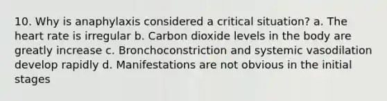 10. Why is anaphylaxis considered a critical situation? a. The heart rate is irregular b. Carbon dioxide levels in the body are greatly increase c. Bronchoconstriction and systemic vasodilation develop rapidly d. Manifestations are not obvious in the initial stages