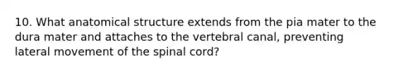 10. What anatomical structure extends from the pia mater to the dura mater and attaches to the vertebral canal, preventing lateral movement of the spinal cord?