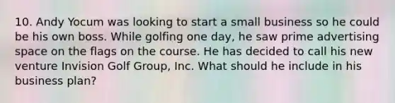 10. Andy Yocum was looking to start a small business so he could be his own boss. While golfing one day, he saw prime advertising space on the flags on the course. He has decided to call his new venture Invision Golf Group, Inc. What should he include in his business plan?