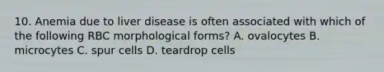 10. Anemia due to liver disease is often associated with which of the following RBC morphological forms? A. ovalocytes B. microcytes C. spur cells D. teardrop cells