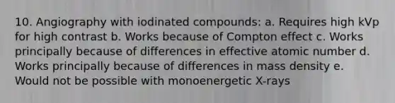 10. Angiography with iodinated compounds: a. Requires high kVp for high contrast b. Works because of Compton effect c. Works principally because of differences in effective atomic number d. Works principally because of differences in mass density e. Would not be possible with monoenergetic X-rays