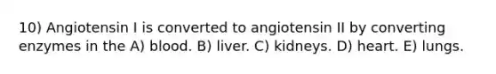 10) Angiotensin I is converted to angiotensin II by converting enzymes in the A) blood. B) liver. C) kidneys. D) heart. E) lungs.