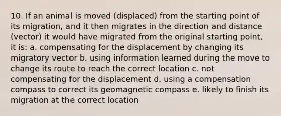 10. If an animal is moved (displaced) from the starting point of its migration, and it then migrates in the direction and distance (vector) it would have migrated from the original starting point, it is: a. compensating for the displacement by changing its migratory vector b. using information learned during the move to change its route to reach the correct location c. not compensating for the displacement d. using a compensation compass to correct its geomagnetic compass e. likely to finish its migration at the correct location