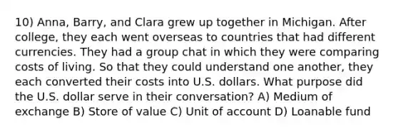 10) Anna, Barry, and Clara grew up together in Michigan. After college, they each went overseas to countries that had different currencies. They had a group chat in which they were comparing costs of living. So that they could understand one another, they each converted their costs into U.S. dollars. What purpose did the U.S. dollar serve in their conversation? A) Medium of exchange B) Store of value C) Unit of account D) Loanable fund