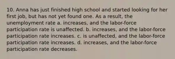 10. Anna has just finished high school and started looking for her first job, but has not yet found one. As a result, the unemployment rate a. increases, and the labor-force participation rate is unaffected. b. increases, and the labor-force participation rate increases. c. is unaffected, and the labor-force participation rate increases. d. increases, and the labor-force participation rate decreases.