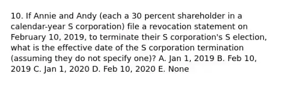 10. If Annie and Andy (each a 30 percent shareholder in a calendar-year S corporation) file a revocation statement on February 10, 2019, to terminate their S corporation's S election, what is the effective date of the S corporation termination (assuming they do not specify one)? A. Jan 1, 2019 B. Feb 10, 2019 C. Jan 1, 2020 D. Feb 10, 2020 E. None