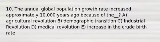 10. The annual global population growth rate increased approximately 10,000 years ago because of the__? A) agricultural revolution B) demographic transition C) Industrial Revolution D) medical revolution E) increase in the crude birth rate