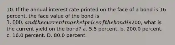 10. If the annual interest rate printed on the face of a bond is 16 percent, the face value of the bond is 1,000, and the current market price of the bond is200, what is the current yield on the bond? a. 5.5 percent. b. 200.0 percent. c. 16.0 percent. D. 80.0 percent.