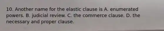 10. Another name for the elastic clause is A. enumerated powers. B. judicial review. C. the commerce clause. D. the necessary and proper clause.